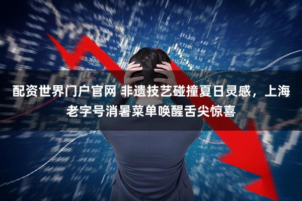 配资世界门户官网 非遗技艺碰撞夏日灵感，上海老字号消暑菜单唤醒舌尖惊喜