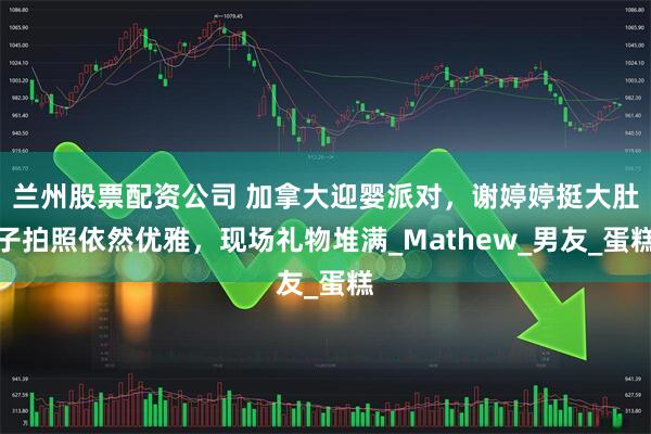 兰州股票配资公司 加拿大迎婴派对，谢婷婷挺大肚子拍照依然优雅，现场礼物堆满_Mathew_男友_蛋糕