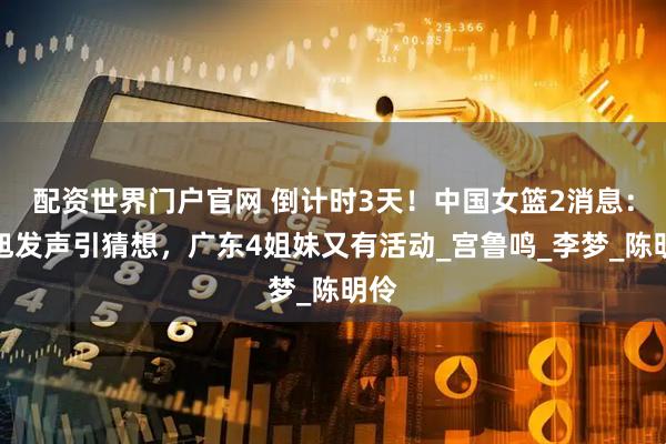 配资世界门户官网 倒计时3天！中国女篮2消息：韩旭发声引猜想，广东4姐妹又有活动_宫鲁鸣_李梦_陈明伶