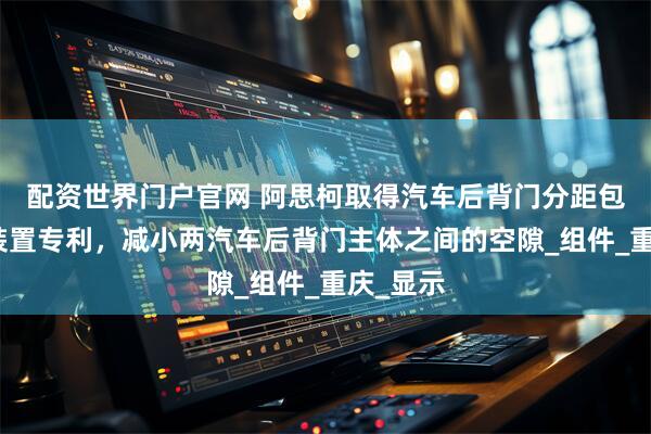 配资世界门户官网 阿思柯取得汽车后背门分距包装定位装置专利，减小两汽车后背门主体之间的空隙_组件_重庆_显示