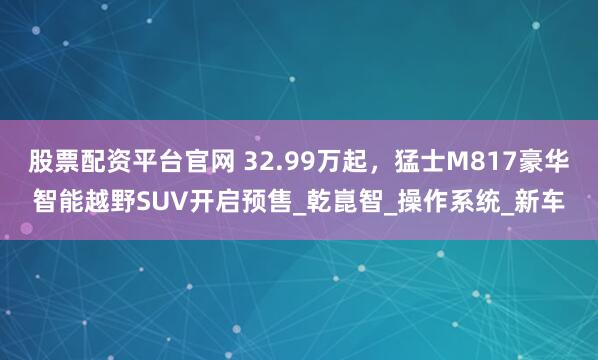 股票配资平台官网 32.99万起，猛士M817豪华智能越野SUV开启预售_乾崑智_操作系统_新车
