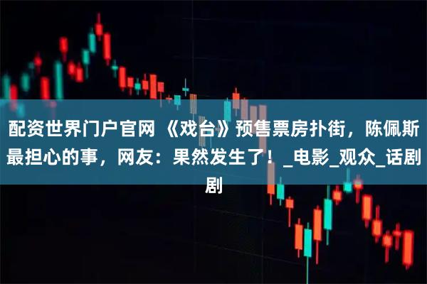 配资世界门户官网 《戏台》预售票房扑街，陈佩斯最担心的事，网友：果然发生了！_电影_观众_话剧