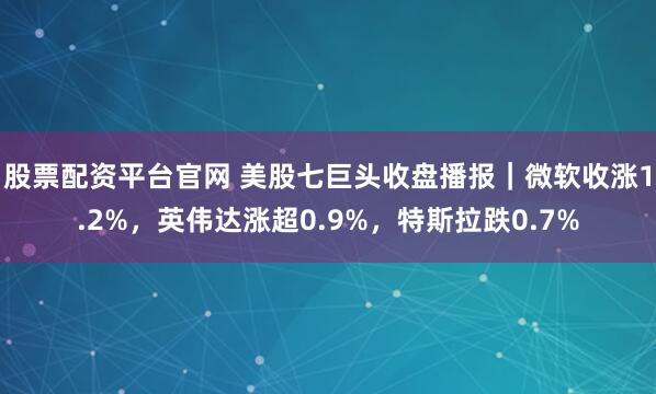 股票配资平台官网 美股七巨头收盘播报｜微软收涨1.2%，英伟达涨超0.9%，特斯拉跌0.7%