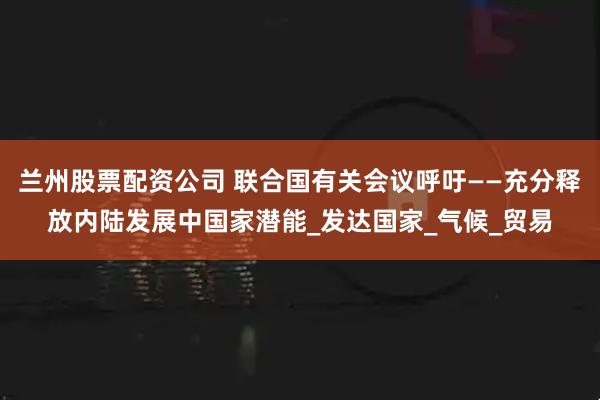 兰州股票配资公司 联合国有关会议呼吁——充分释放内陆发展中国家潜能_发达国家_气候_贸易