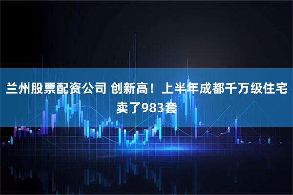 兰州股票配资公司 创新高！上半年成都千万级住宅卖了983套