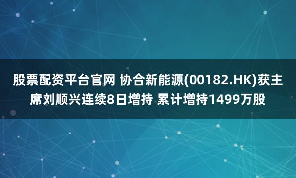 股票配资平台官网 协合新能源(00182.HK)获主席刘顺兴连续8日增持 累计增持1499万股