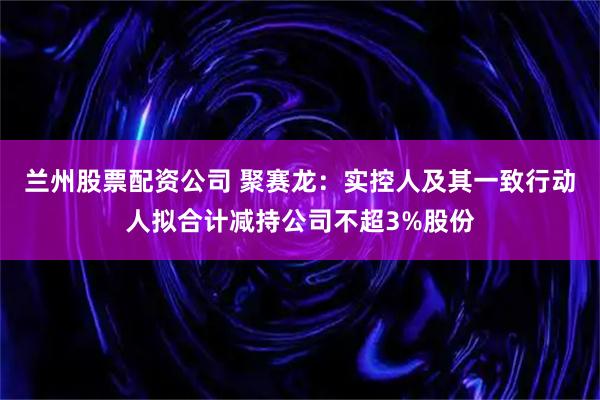 兰州股票配资公司 聚赛龙：实控人及其一致行动人拟合计减持公司不超3%股份