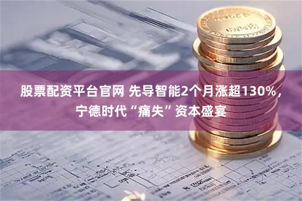 股票配资平台官网 先导智能2个月涨超130%，宁德时代“痛失”资本盛宴