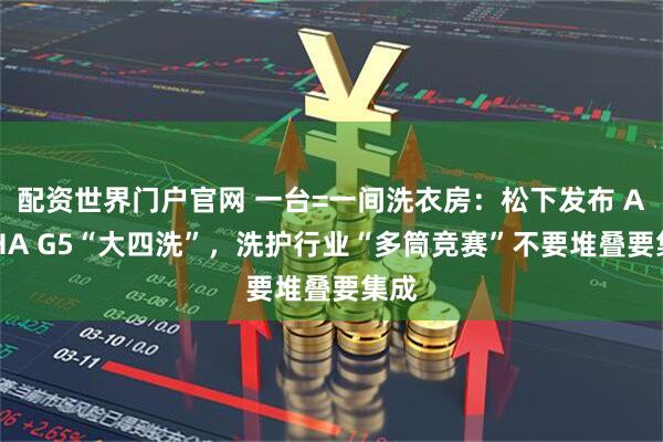 配资世界门户官网 一台=一间洗衣房：松下发布 ALPHA G5“大四洗”，洗护行业“多筒竞赛”不要堆叠要集成