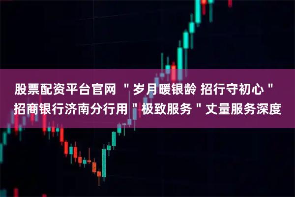 股票配资平台官网 ＂岁月暖银龄 招行守初心＂ 招商银行济南分行用＂极致服务＂丈量服务深度