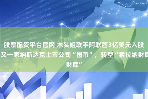 股票配资平台官网 木头姐联手阿联酋3亿美元入股，又一家纳斯达克上市公司“囤币”，转型“索拉纳财库”