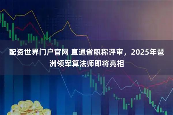 配资世界门户官网 直通省职称评审，2025年琶洲领军算法师即将亮相