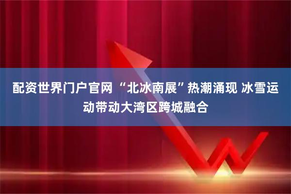 配资世界门户官网 “北冰南展”热潮涌现 冰雪运动带动大湾区跨城融合