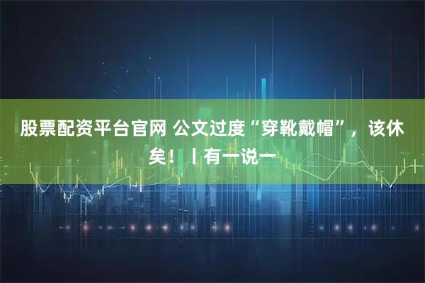 股票配资平台官网 公文过度“穿靴戴帽”，该休矣！丨有一说一