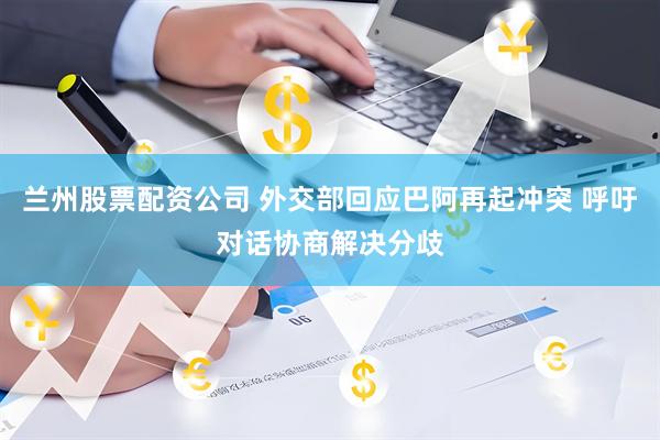 兰州股票配资公司 外交部回应巴阿再起冲突 呼吁对话协商解决分歧