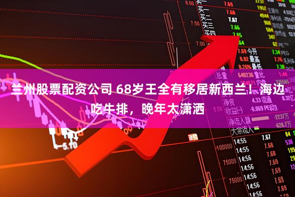 兰州股票配资公司 68岁王全有移居新西兰！海边吃牛排，晚年太潇洒