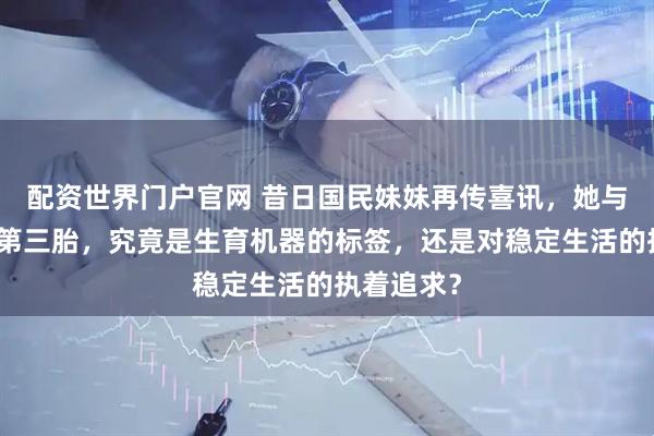 配资世界门户官网 昔日国民妹妹再传喜讯，她与横滨男的第三胎，究竟是生育机器的标签，还是对稳定生活的执着追求？