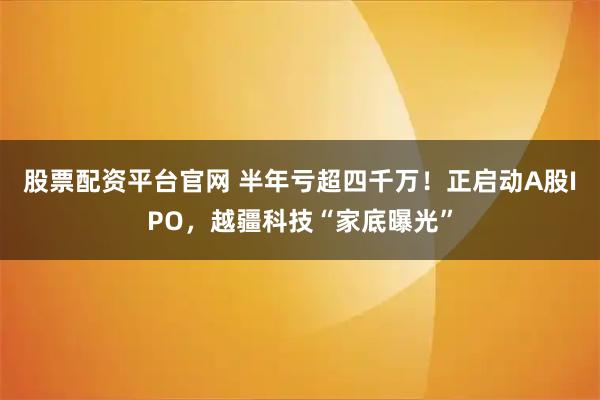 股票配资平台官网 半年亏超四千万！正启动A股IPO，越疆科技“家底曝光”