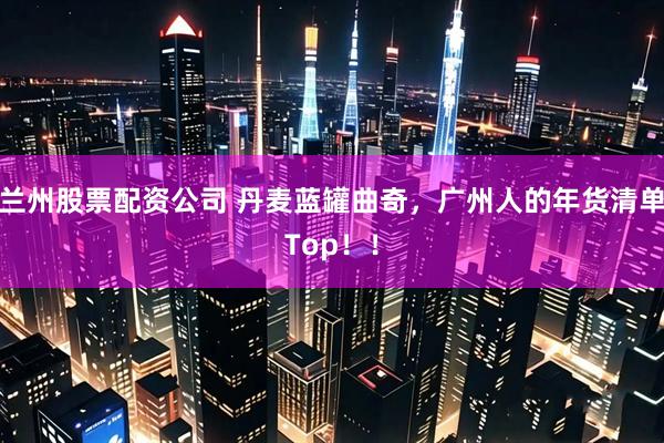 兰州股票配资公司 丹麦蓝罐曲奇，广州人的年货清单Top！！