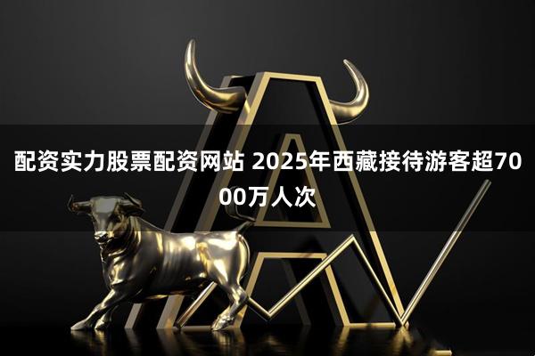 配资实力股票配资网站 2025年西藏接待游客超7000万人次
